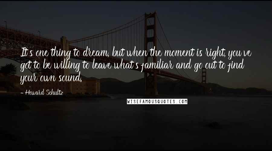 Howard Schultz Quotes: It's one thing to dream, but when the moment is right, you've got to be willing to leave what's familiar and go out to find your own sound.