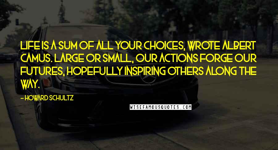 Howard Schultz Quotes: Life is a sum of all your choices, wrote Albert Camus. Large or small, our actions forge our futures, hopefully inspiring others along the way.