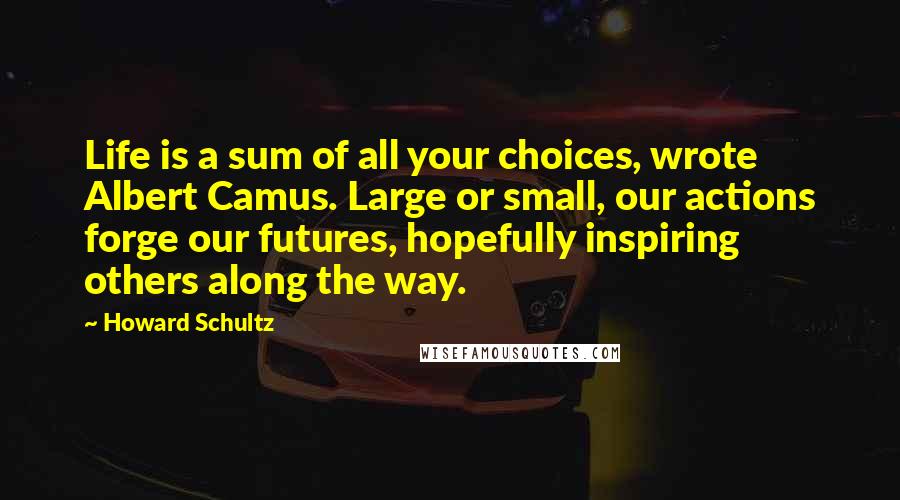 Howard Schultz Quotes: Life is a sum of all your choices, wrote Albert Camus. Large or small, our actions forge our futures, hopefully inspiring others along the way.