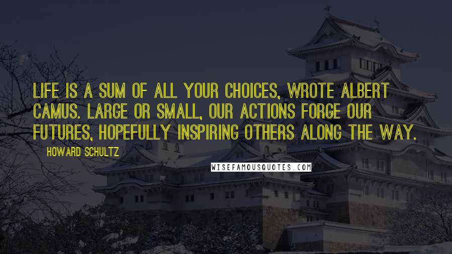 Howard Schultz Quotes: Life is a sum of all your choices, wrote Albert Camus. Large or small, our actions forge our futures, hopefully inspiring others along the way.