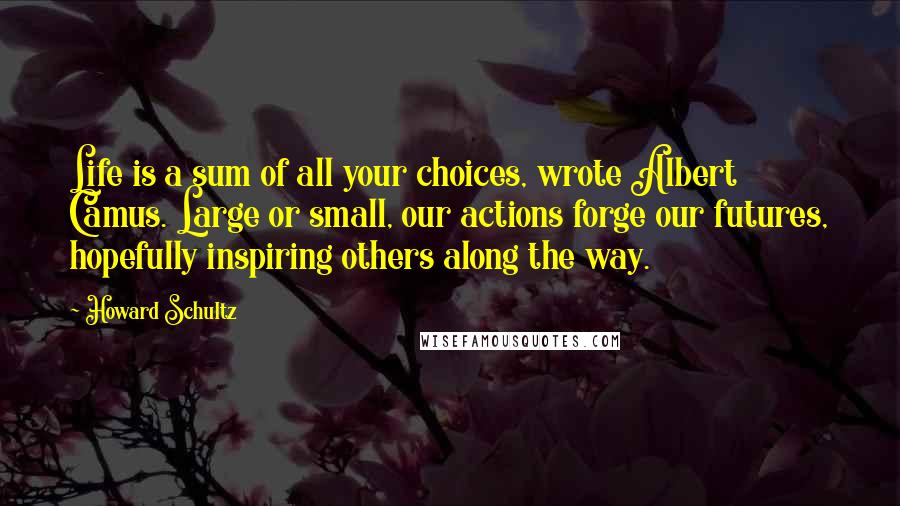 Howard Schultz Quotes: Life is a sum of all your choices, wrote Albert Camus. Large or small, our actions forge our futures, hopefully inspiring others along the way.