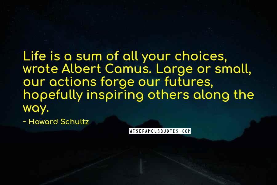 Howard Schultz Quotes: Life is a sum of all your choices, wrote Albert Camus. Large or small, our actions forge our futures, hopefully inspiring others along the way.