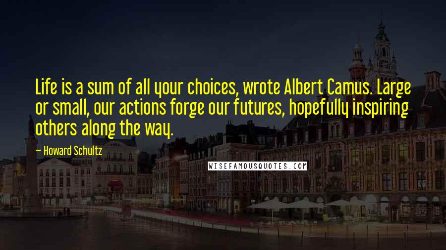 Howard Schultz Quotes: Life is a sum of all your choices, wrote Albert Camus. Large or small, our actions forge our futures, hopefully inspiring others along the way.