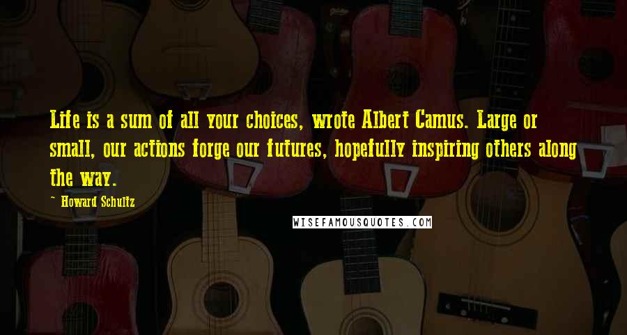 Howard Schultz Quotes: Life is a sum of all your choices, wrote Albert Camus. Large or small, our actions forge our futures, hopefully inspiring others along the way.