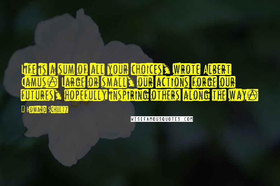Howard Schultz Quotes: Life is a sum of all your choices, wrote Albert Camus. Large or small, our actions forge our futures, hopefully inspiring others along the way.
