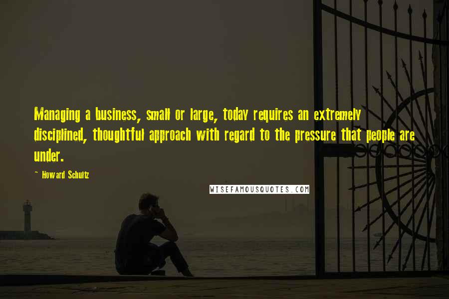 Howard Schultz Quotes: Managing a business, small or large, today requires an extremely disciplined, thoughtful approach with regard to the pressure that people are under.