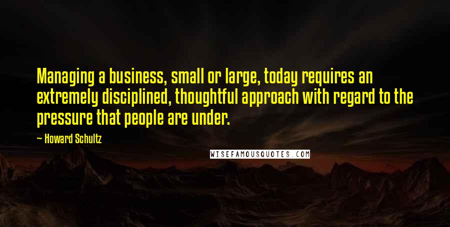 Howard Schultz Quotes: Managing a business, small or large, today requires an extremely disciplined, thoughtful approach with regard to the pressure that people are under.