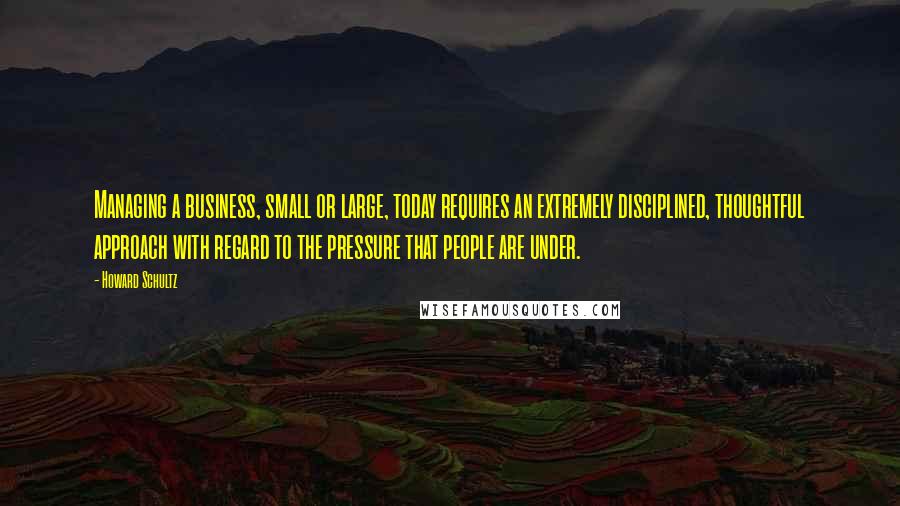 Howard Schultz Quotes: Managing a business, small or large, today requires an extremely disciplined, thoughtful approach with regard to the pressure that people are under.