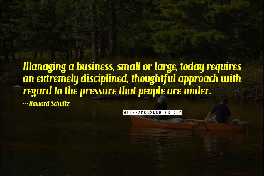 Howard Schultz Quotes: Managing a business, small or large, today requires an extremely disciplined, thoughtful approach with regard to the pressure that people are under.