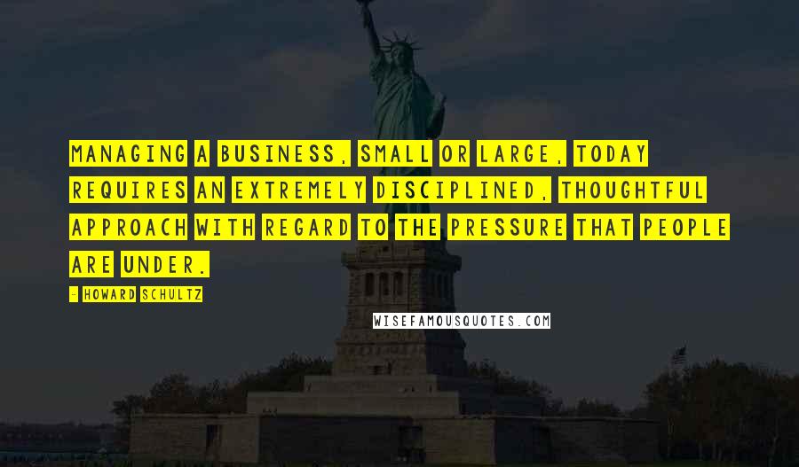 Howard Schultz Quotes: Managing a business, small or large, today requires an extremely disciplined, thoughtful approach with regard to the pressure that people are under.