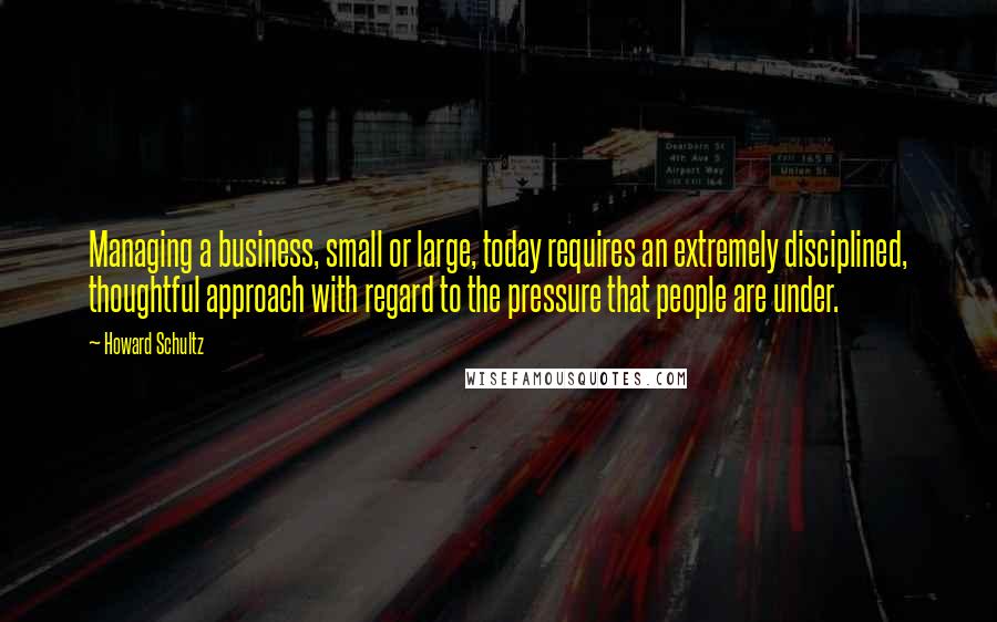 Howard Schultz Quotes: Managing a business, small or large, today requires an extremely disciplined, thoughtful approach with regard to the pressure that people are under.
