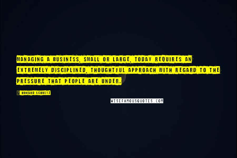 Howard Schultz Quotes: Managing a business, small or large, today requires an extremely disciplined, thoughtful approach with regard to the pressure that people are under.