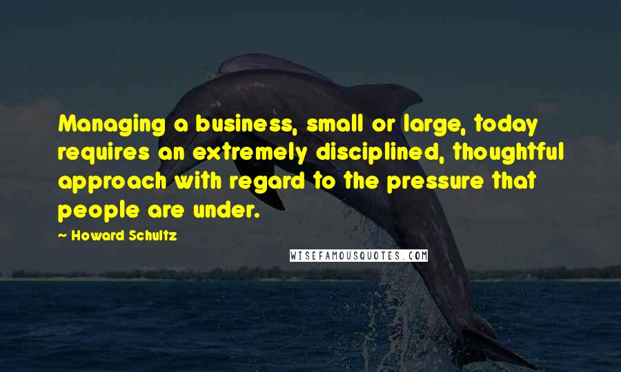 Howard Schultz Quotes: Managing a business, small or large, today requires an extremely disciplined, thoughtful approach with regard to the pressure that people are under.