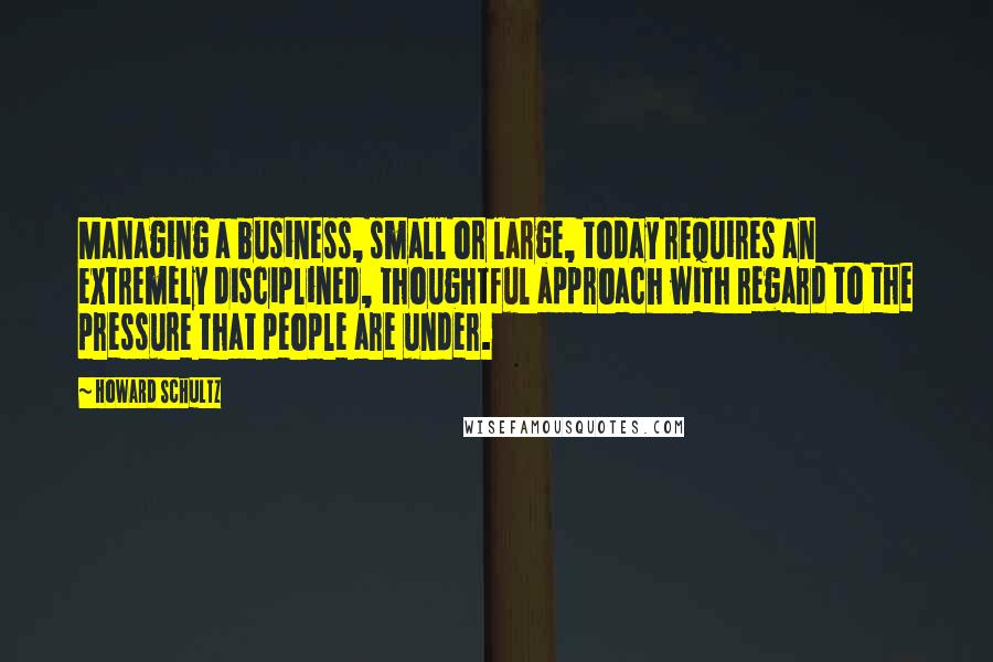 Howard Schultz Quotes: Managing a business, small or large, today requires an extremely disciplined, thoughtful approach with regard to the pressure that people are under.