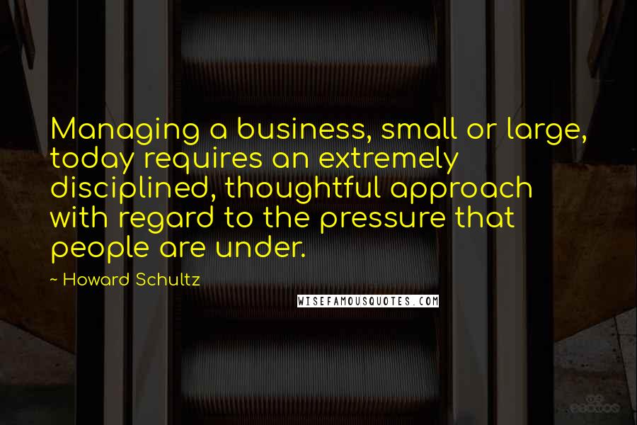 Howard Schultz Quotes: Managing a business, small or large, today requires an extremely disciplined, thoughtful approach with regard to the pressure that people are under.