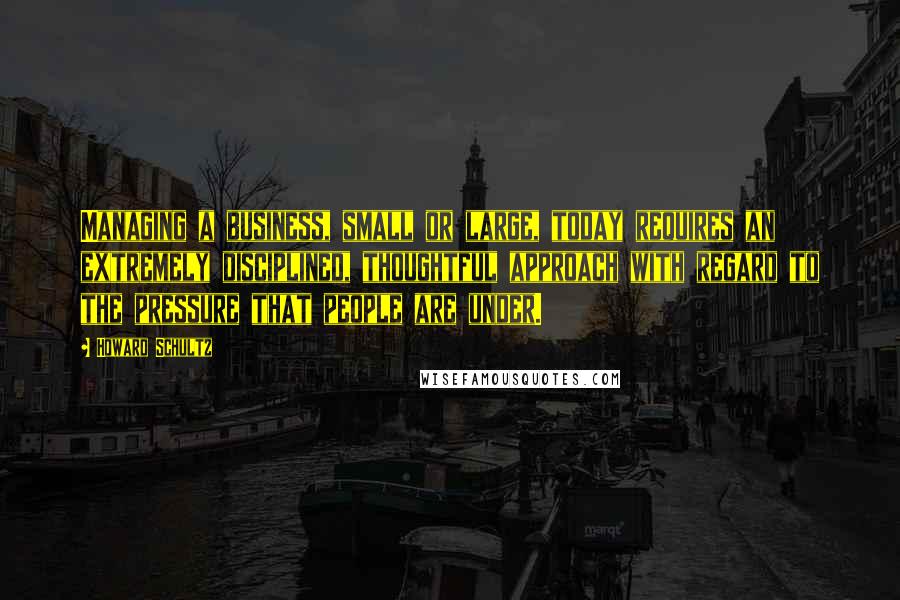 Howard Schultz Quotes: Managing a business, small or large, today requires an extremely disciplined, thoughtful approach with regard to the pressure that people are under.