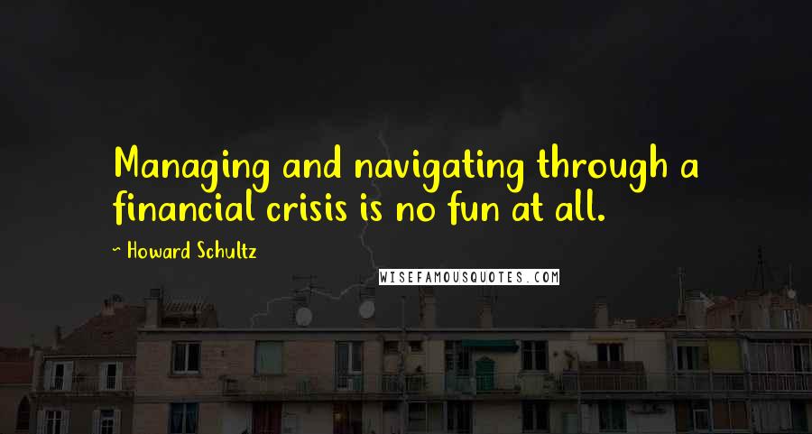 Howard Schultz Quotes: Managing and navigating through a financial crisis is no fun at all.