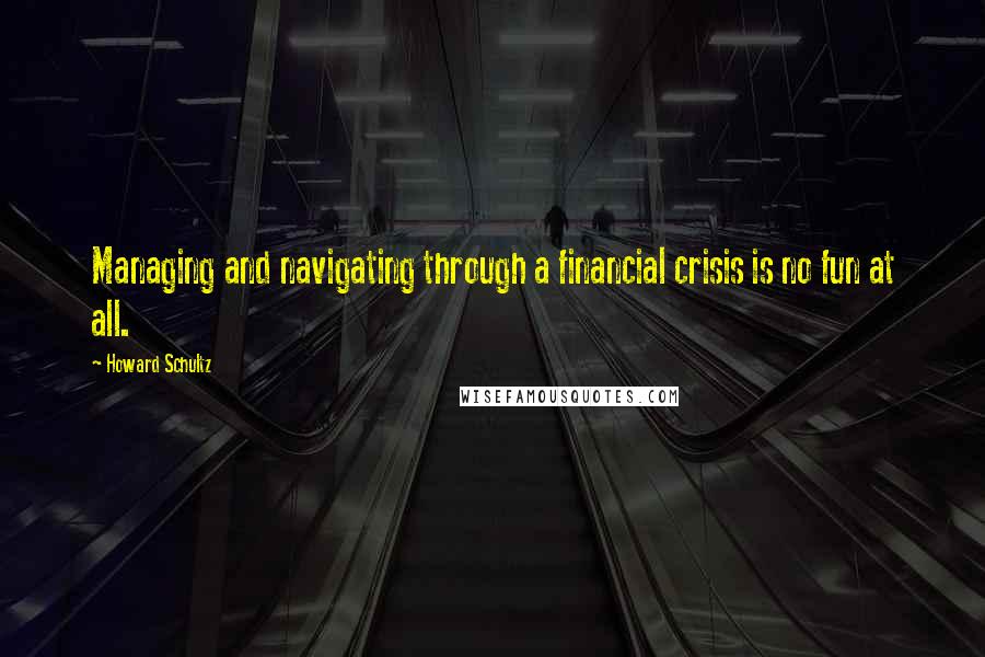 Howard Schultz Quotes: Managing and navigating through a financial crisis is no fun at all.