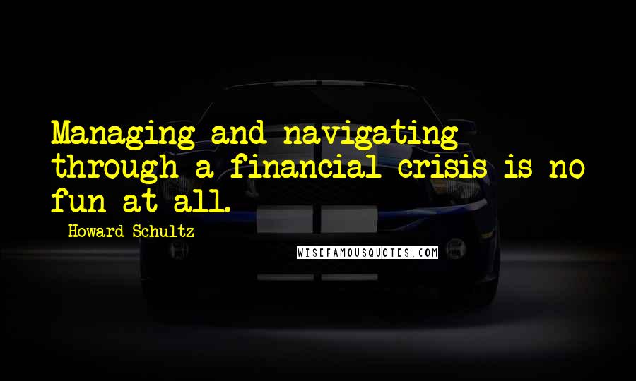 Howard Schultz Quotes: Managing and navigating through a financial crisis is no fun at all.