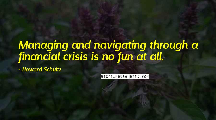 Howard Schultz Quotes: Managing and navigating through a financial crisis is no fun at all.