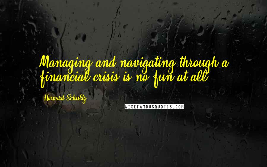 Howard Schultz Quotes: Managing and navigating through a financial crisis is no fun at all.