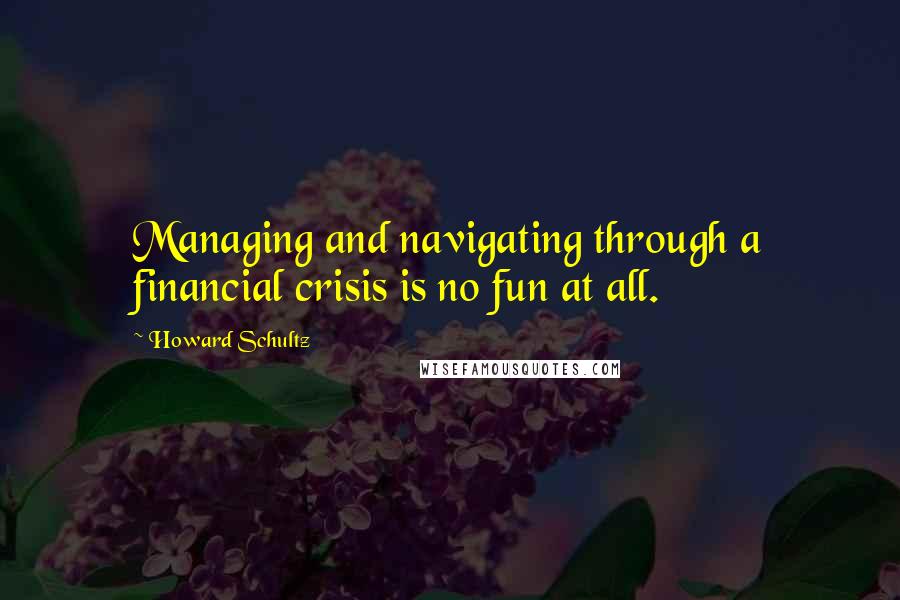 Howard Schultz Quotes: Managing and navigating through a financial crisis is no fun at all.