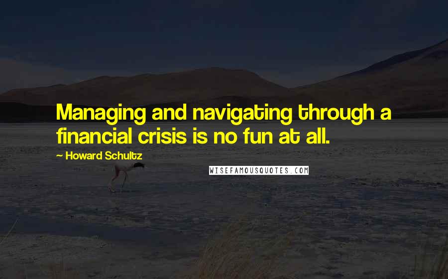 Howard Schultz Quotes: Managing and navigating through a financial crisis is no fun at all.