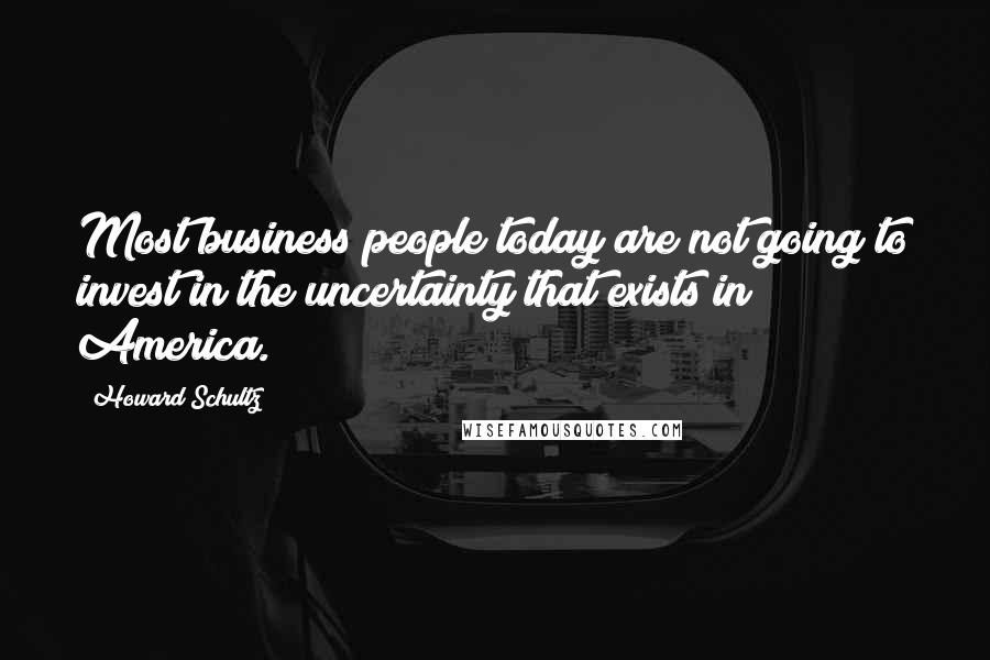 Howard Schultz Quotes: Most business people today are not going to invest in the uncertainty that exists in America.