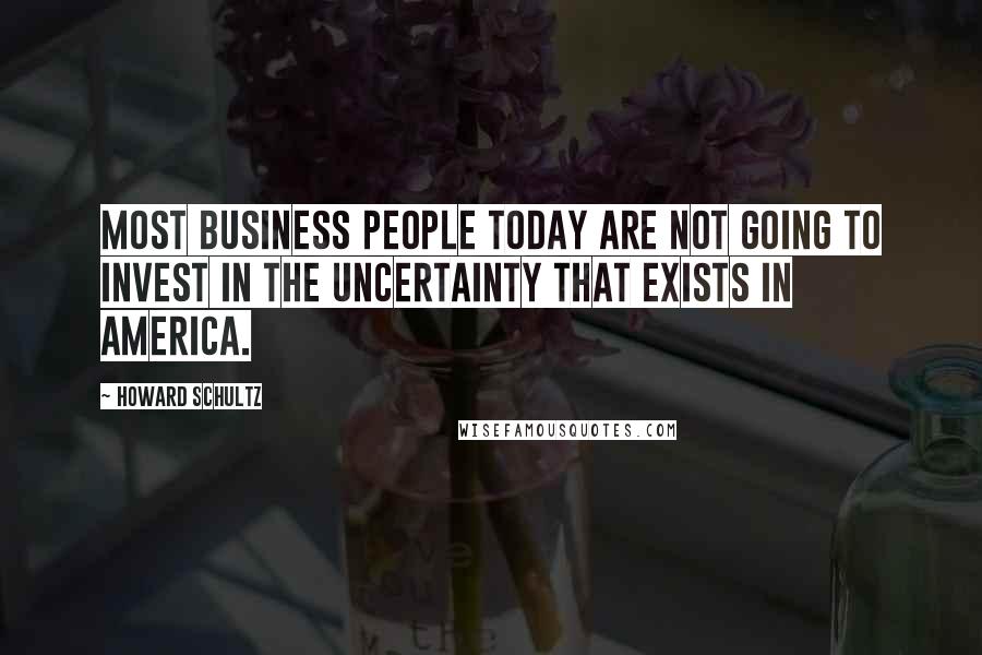 Howard Schultz Quotes: Most business people today are not going to invest in the uncertainty that exists in America.