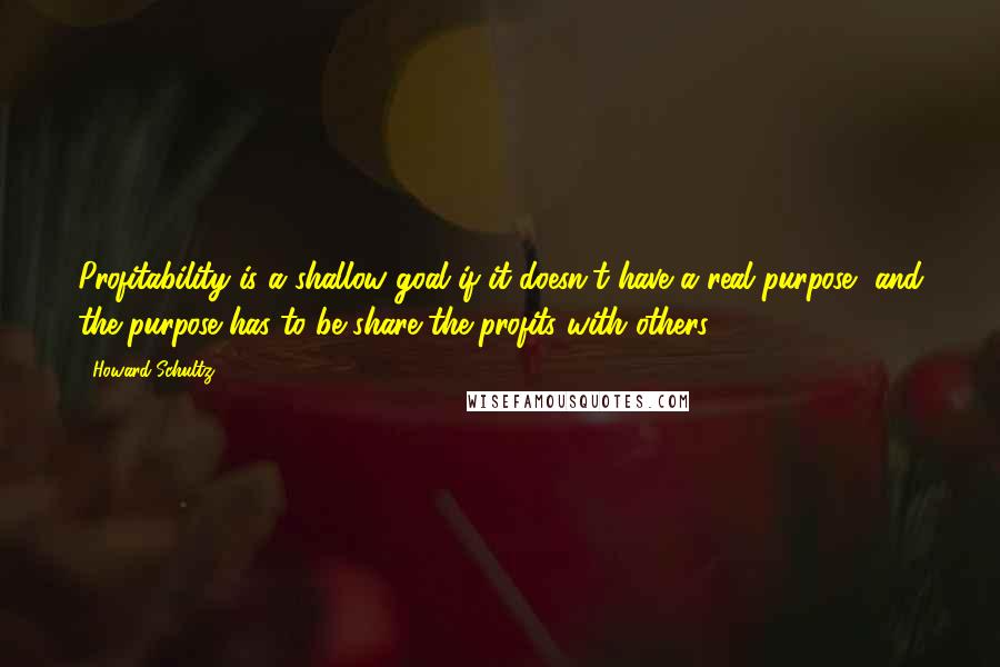 Howard Schultz Quotes: Profitability is a shallow goal if it doesn't have a real purpose, and the purpose has to be share the profits with others.