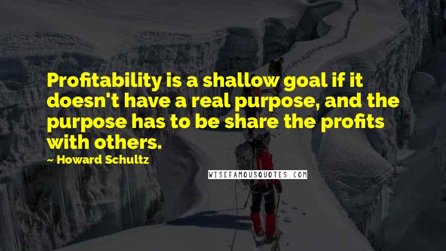 Howard Schultz Quotes: Profitability is a shallow goal if it doesn't have a real purpose, and the purpose has to be share the profits with others.