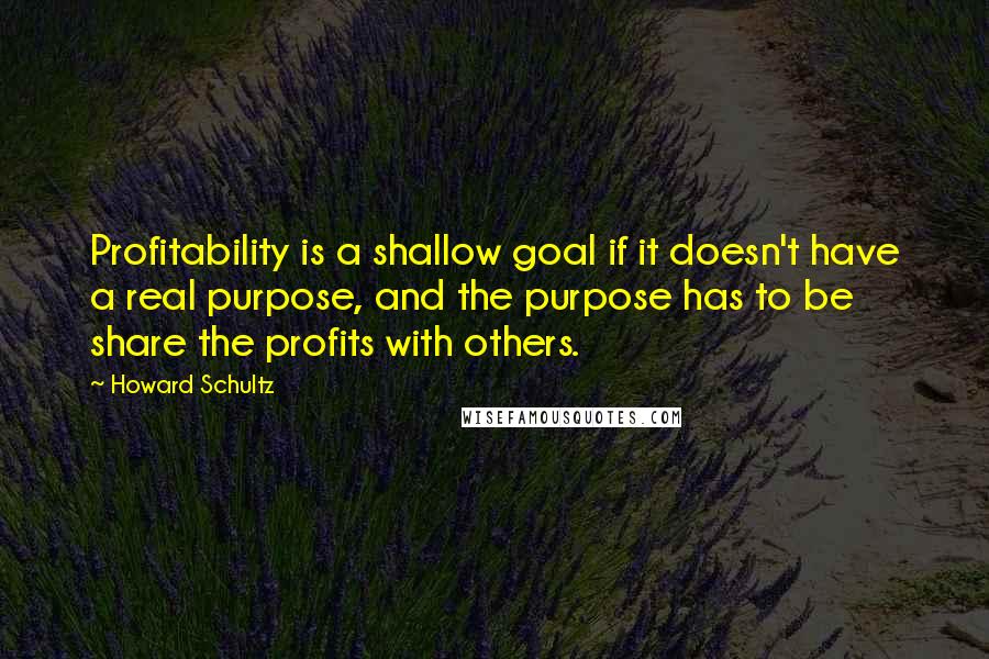 Howard Schultz Quotes: Profitability is a shallow goal if it doesn't have a real purpose, and the purpose has to be share the profits with others.