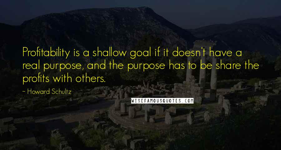 Howard Schultz Quotes: Profitability is a shallow goal if it doesn't have a real purpose, and the purpose has to be share the profits with others.