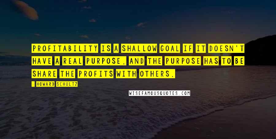 Howard Schultz Quotes: Profitability is a shallow goal if it doesn't have a real purpose, and the purpose has to be share the profits with others.