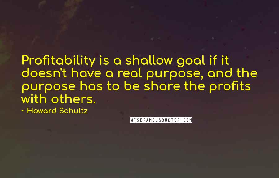 Howard Schultz Quotes: Profitability is a shallow goal if it doesn't have a real purpose, and the purpose has to be share the profits with others.