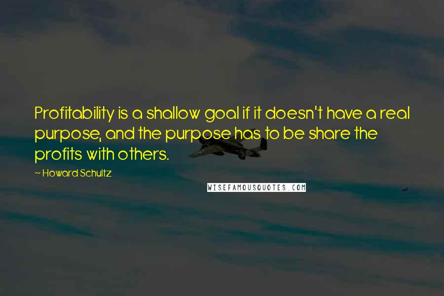 Howard Schultz Quotes: Profitability is a shallow goal if it doesn't have a real purpose, and the purpose has to be share the profits with others.