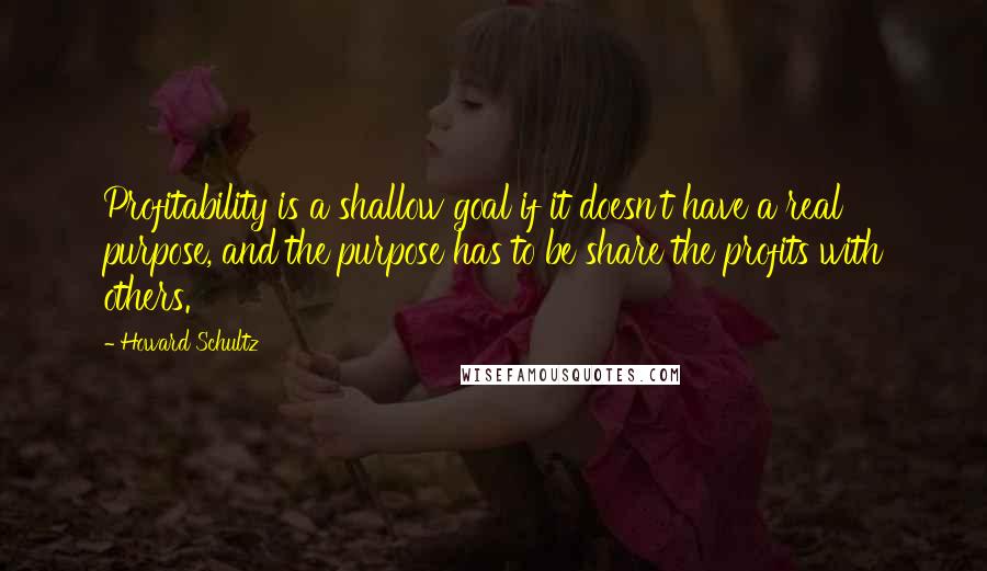 Howard Schultz Quotes: Profitability is a shallow goal if it doesn't have a real purpose, and the purpose has to be share the profits with others.