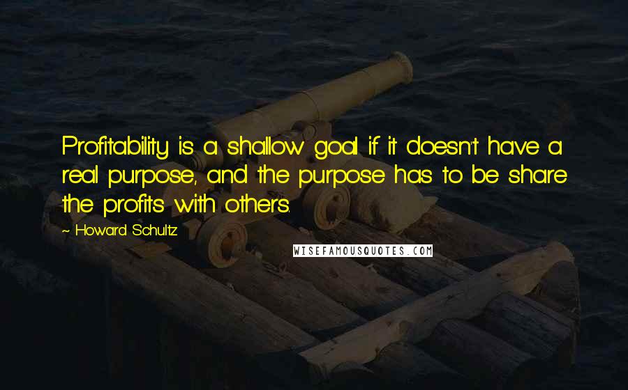 Howard Schultz Quotes: Profitability is a shallow goal if it doesn't have a real purpose, and the purpose has to be share the profits with others.