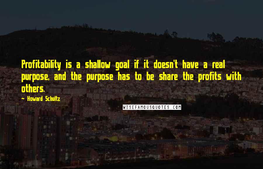 Howard Schultz Quotes: Profitability is a shallow goal if it doesn't have a real purpose, and the purpose has to be share the profits with others.