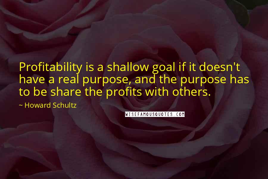 Howard Schultz Quotes: Profitability is a shallow goal if it doesn't have a real purpose, and the purpose has to be share the profits with others.