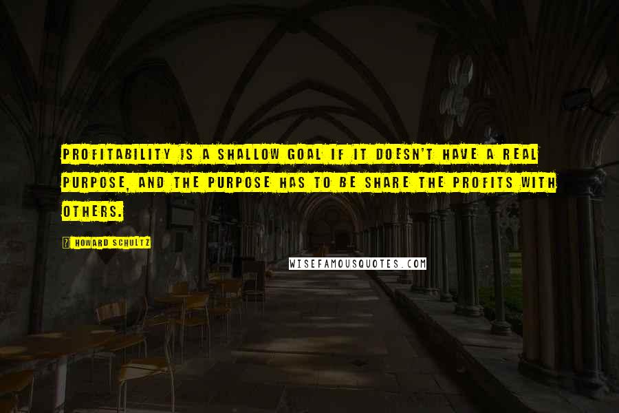 Howard Schultz Quotes: Profitability is a shallow goal if it doesn't have a real purpose, and the purpose has to be share the profits with others.