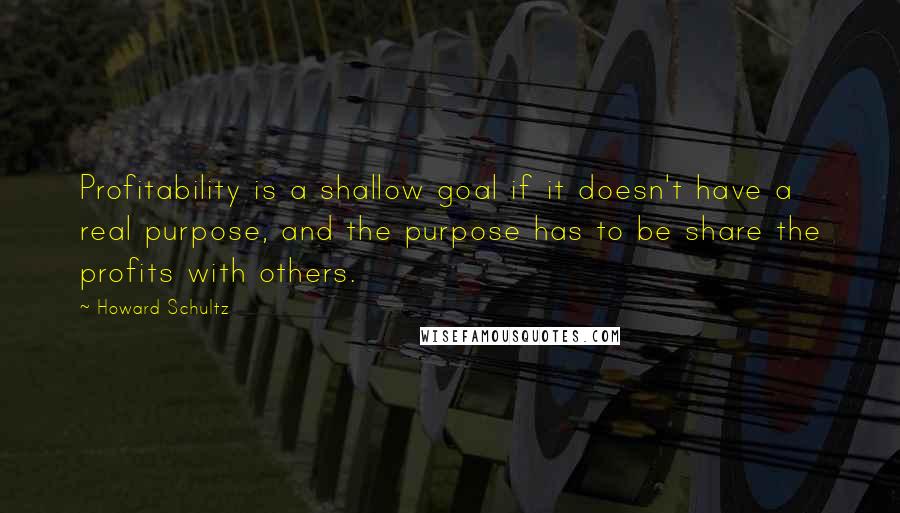 Howard Schultz Quotes: Profitability is a shallow goal if it doesn't have a real purpose, and the purpose has to be share the profits with others.