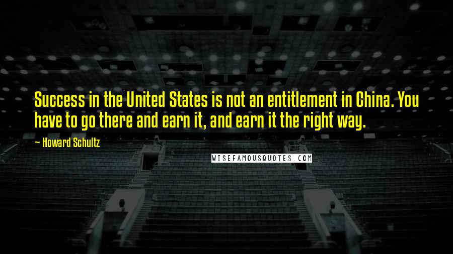 Howard Schultz Quotes: Success in the United States is not an entitlement in China. You have to go there and earn it, and earn it the right way.