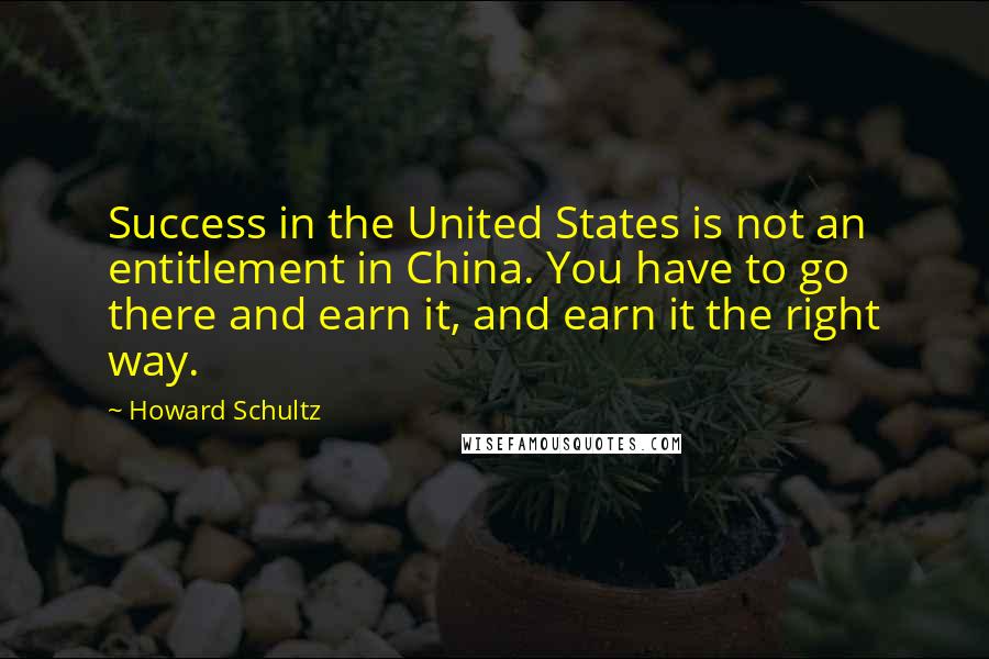 Howard Schultz Quotes: Success in the United States is not an entitlement in China. You have to go there and earn it, and earn it the right way.