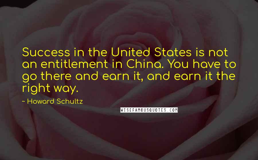 Howard Schultz Quotes: Success in the United States is not an entitlement in China. You have to go there and earn it, and earn it the right way.