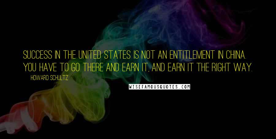 Howard Schultz Quotes: Success in the United States is not an entitlement in China. You have to go there and earn it, and earn it the right way.