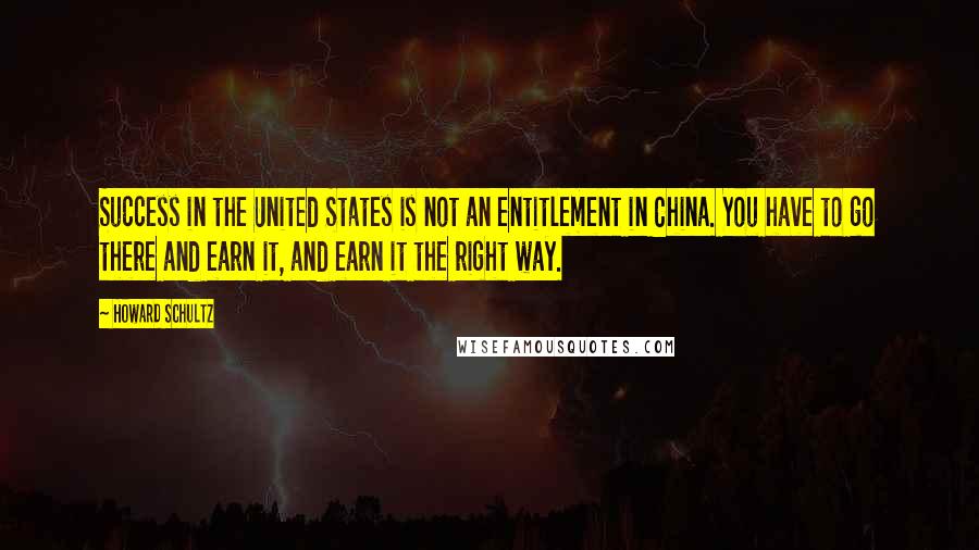 Howard Schultz Quotes: Success in the United States is not an entitlement in China. You have to go there and earn it, and earn it the right way.