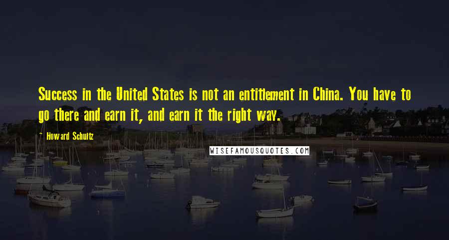 Howard Schultz Quotes: Success in the United States is not an entitlement in China. You have to go there and earn it, and earn it the right way.