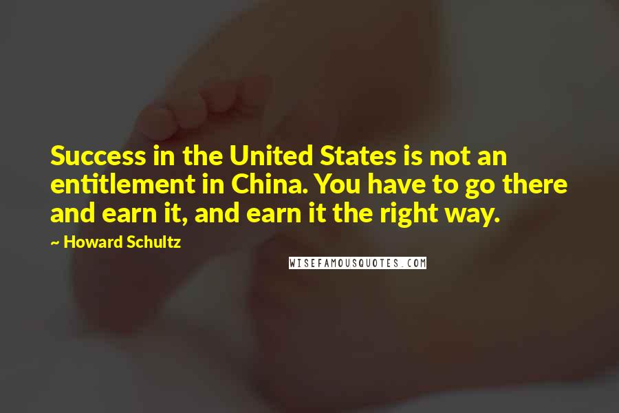 Howard Schultz Quotes: Success in the United States is not an entitlement in China. You have to go there and earn it, and earn it the right way.