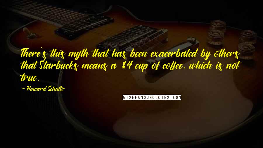 Howard Schultz Quotes: There's this myth that has been exacerbated by others that Starbucks means a $4 cup of coffee, which is not true.